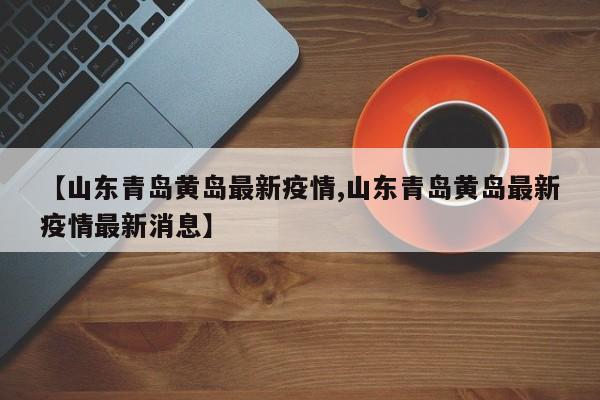【山东青岛黄岛最新疫情,山东青岛黄岛最新疫情最新消息】