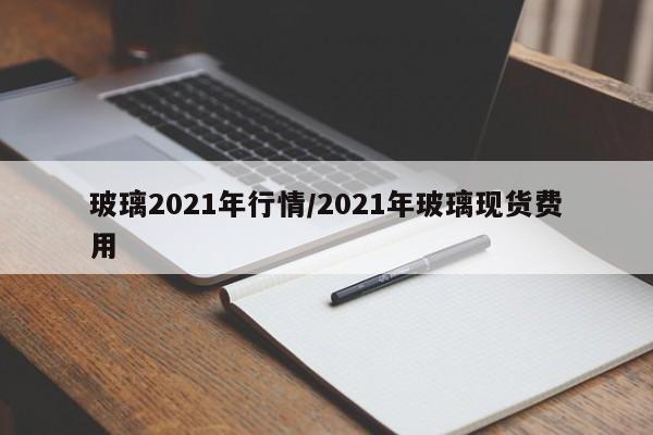 玻璃2021年行情/2021年玻璃现货费用