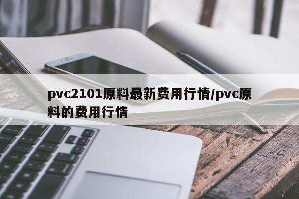 pvc2101原料最新费用行情/pvc原料的费用行情