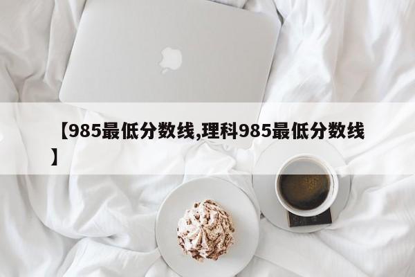 【985最低分数线,理科985最低分数线】