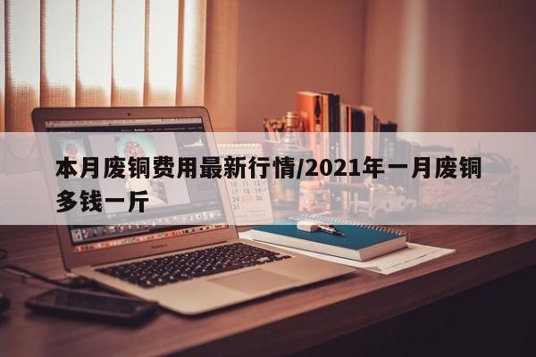 本月废铜费用最新行情/2021年一月废铜多钱一斤