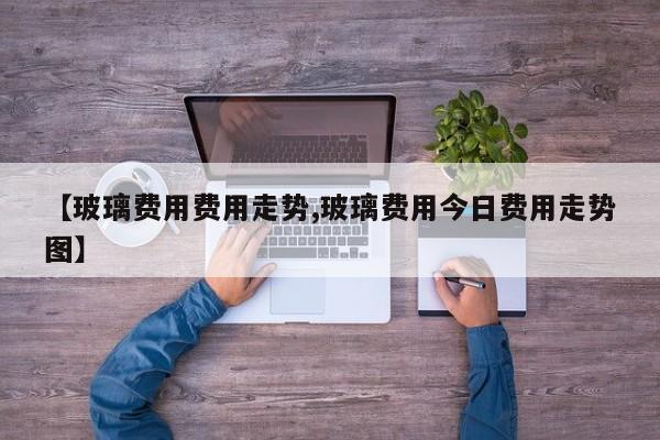 【玻璃费用费用走势,玻璃费用今日费用走势图】