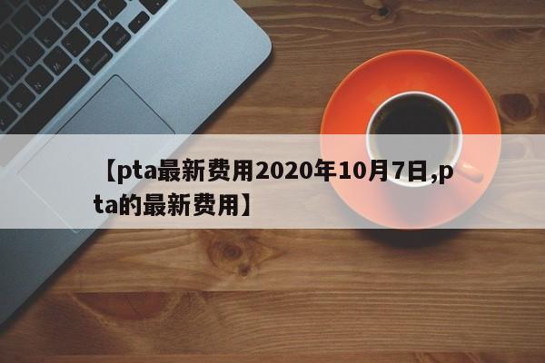 【pta最新费用2020年10月7日,pta的最新费用】