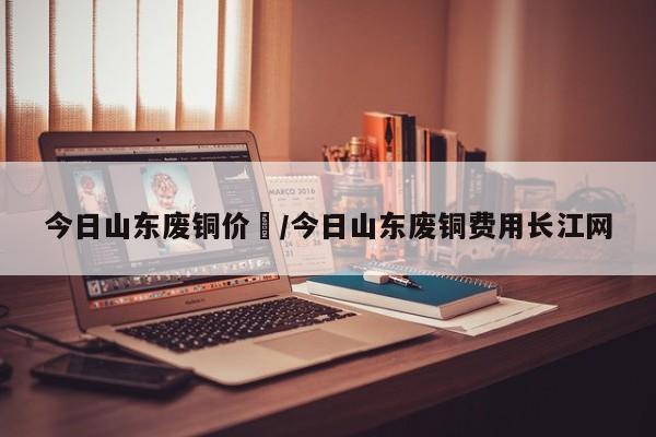 今日山东废铜价挌/今日山东废铜费用长江网