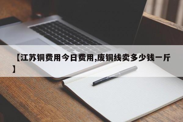 【江苏铜费用今日费用,废铜线卖多少钱一斤】