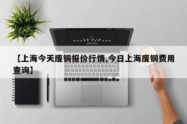 【上海今天废铜报价行情,今日上海废铜费用查询】