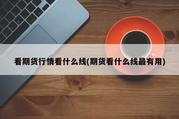 看期货行情看什么线(期货看什么线最有用)