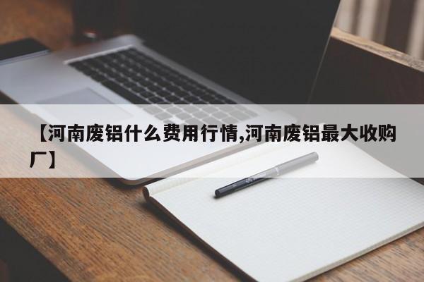 【河南废铝什么费用行情,河南废铝最大收购厂】