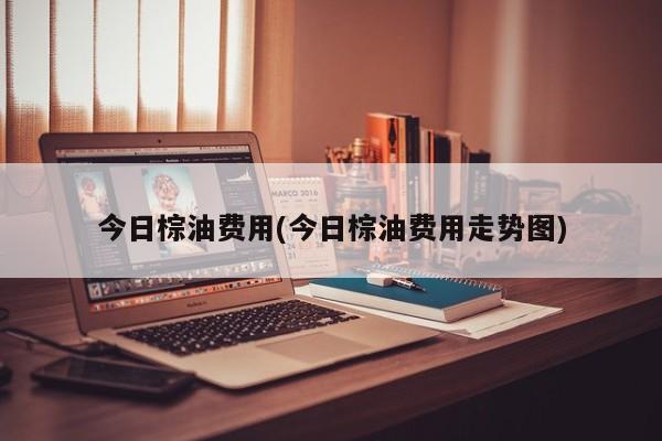 今日棕油费用(今日棕油费用走势图)