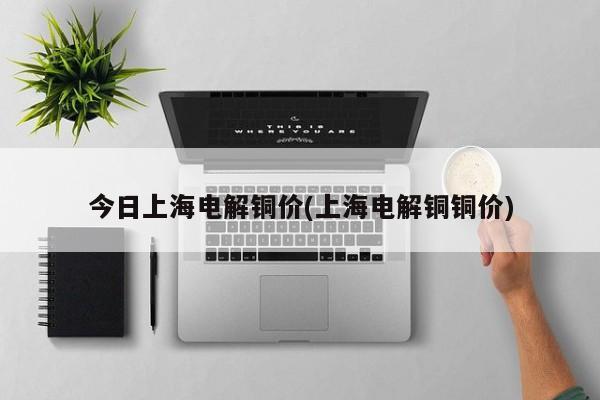 今日上海电解铜价(上海电解铜铜价)