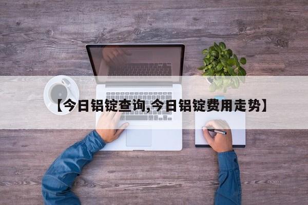 【今日铝锭查询,今日铝锭费用走势】