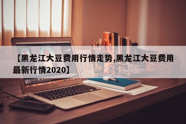 【黑龙江大豆费用行情走势,黑龙江大豆费用最新行情2020】