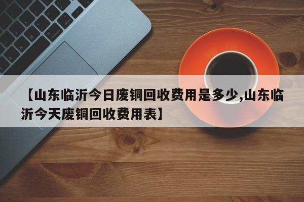 【山东临沂今日废铜回收费用是多少,山东临沂今天废铜回收费用表】