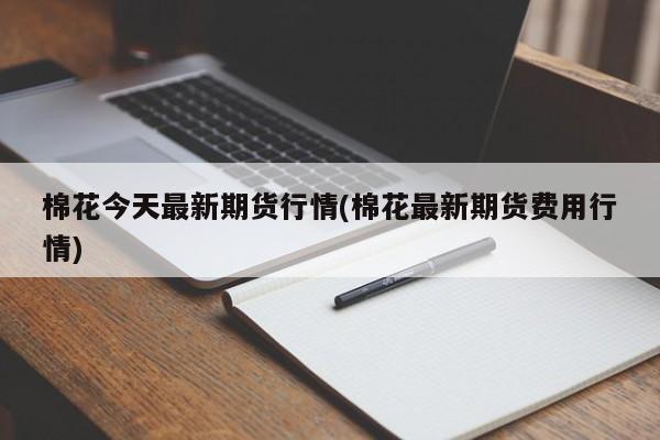 棉花今天最新期货行情(棉花最新期货费用行情)