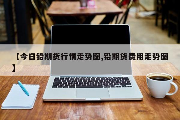 【今日铅期货行情走势图,铅期货费用走势图】