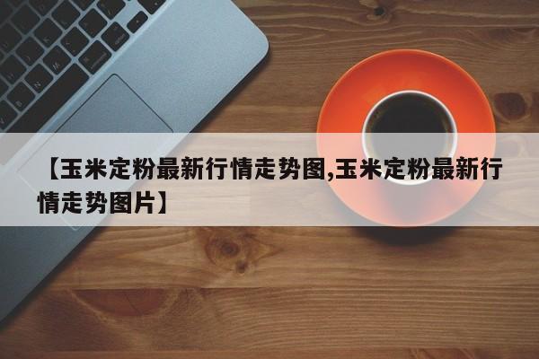 【玉米定粉最新行情走势图,玉米定粉最新行情走势图片】