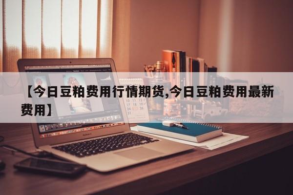【今日豆粕费用行情期货,今日豆粕费用最新费用】