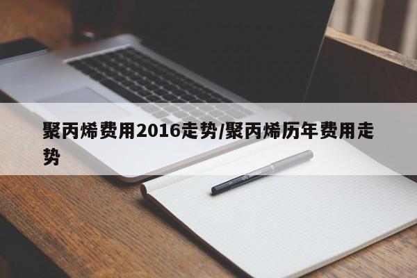 聚丙烯费用2016走势/聚丙烯历年费用走势