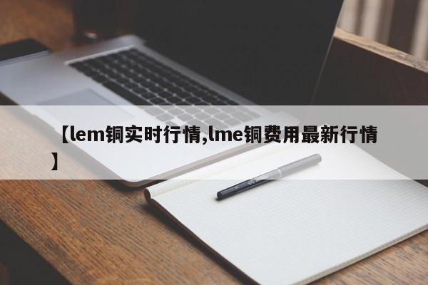 【lem铜实时行情,lme铜费用最新行情】