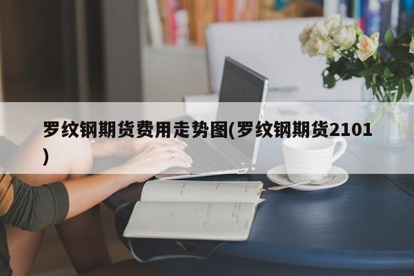 罗纹钢期货费用走势图(罗纹钢期货2101)