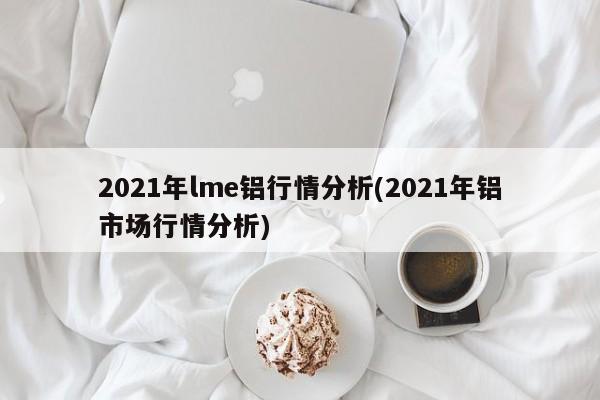 2021年lme铝行情分析(2021年铝市场行情分析)