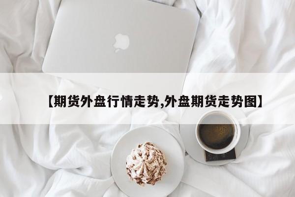 【期货外盘行情走势,外盘期货走势图】