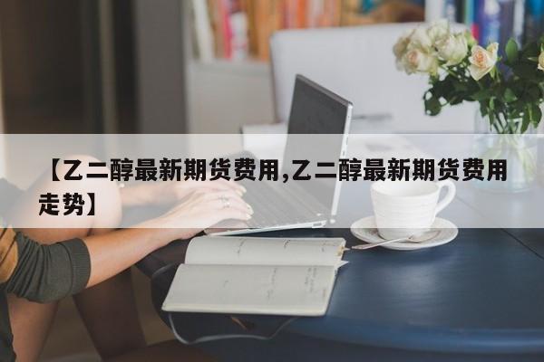 【乙二醇最新期货费用,乙二醇最新期货费用走势】