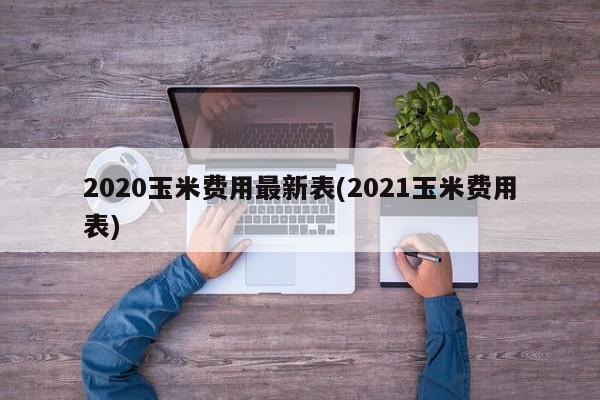 2020玉米费用最新表(2021玉米费用表)