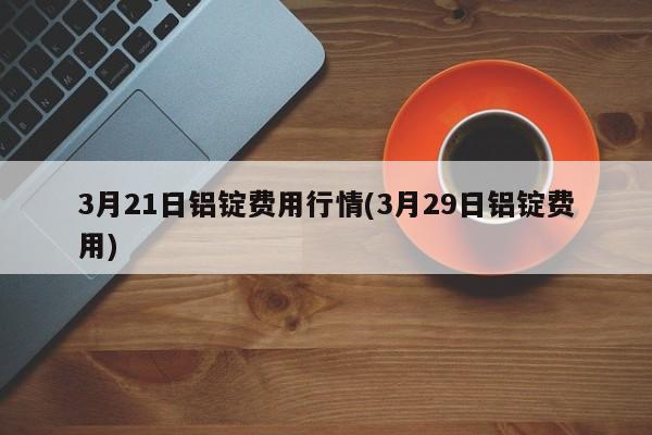 3月21日铝锭费用行情(3月29日铝锭费用)