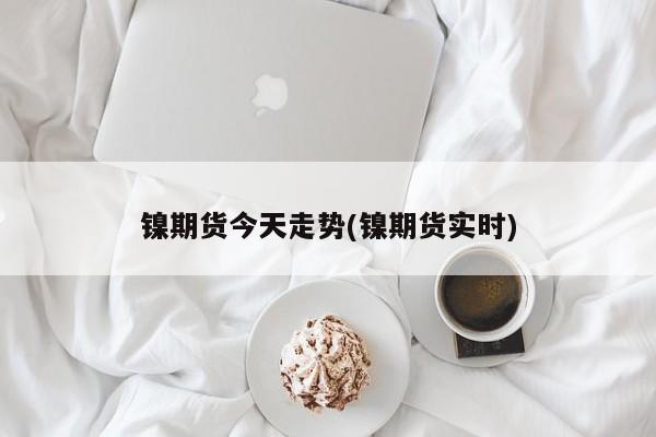 镍期货今天走势(镍期货实时)