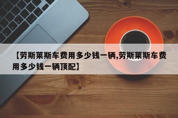【劳斯莱斯车费用多少钱一辆,劳斯莱斯车费用多少钱一辆顶配】