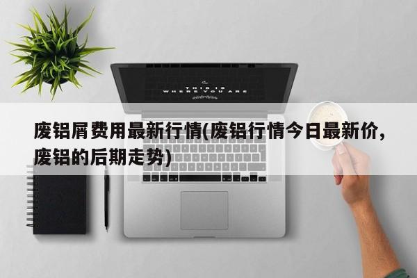 废铝屑费用最新行情(废铝行情今日最新价,废铝的后期走势)