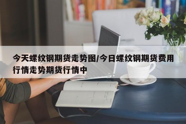 今天螺纹钢期货走势图/今日螺纹钢期货费用行情走势期货行情中