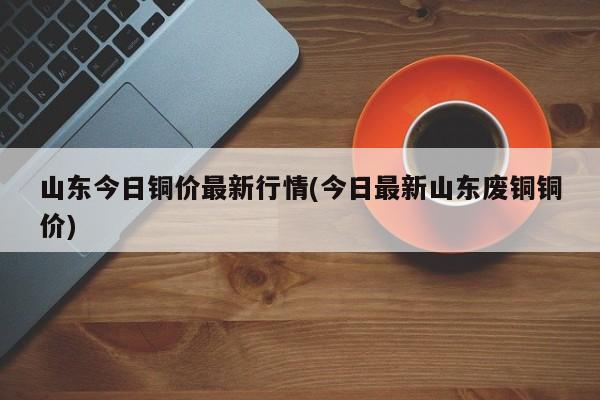 山东今日铜价最新行情(今日最新山东废铜铜价)