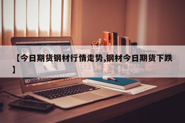 【今日期货钢材行情走势,钢材今日期货下跌】