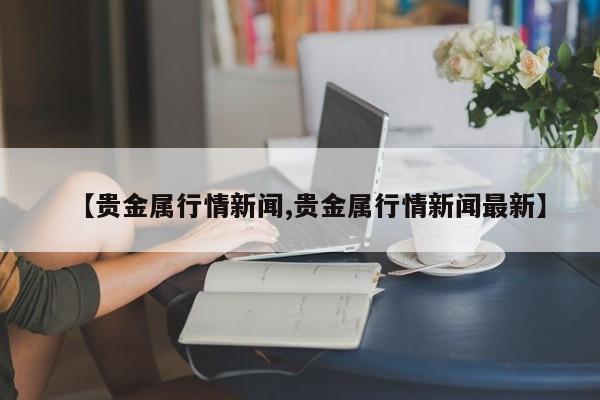 【贵金属行情新闻,贵金属行情新闻最新】