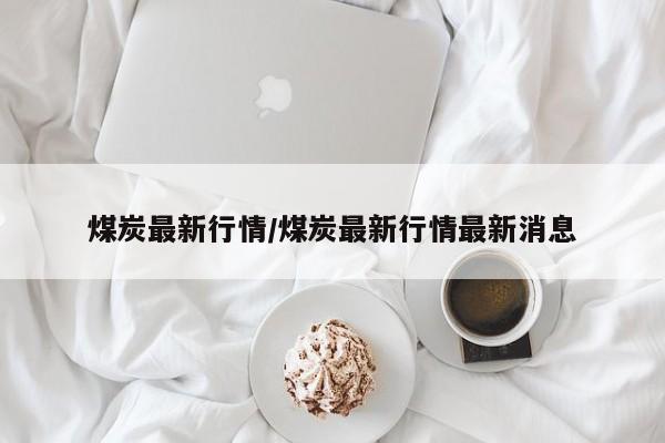 煤炭最新行情/煤炭最新行情最新消息