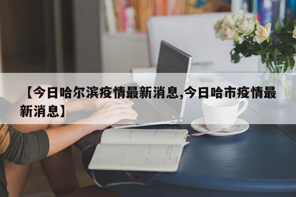 【今日哈尔滨疫情最新消息,今日哈市疫情最新消息】