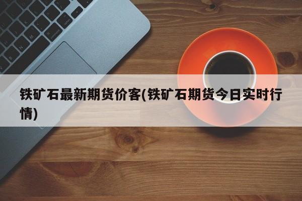 铁矿石最新期货价客(铁矿石期货今日实时行情)