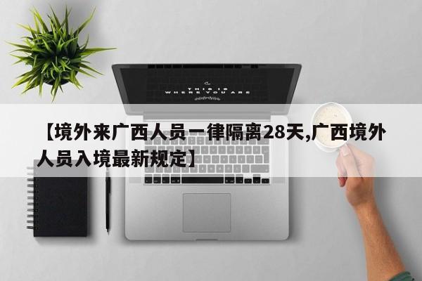 【境外来广西人员一律隔离28天,广西境外人员入境最新规定】