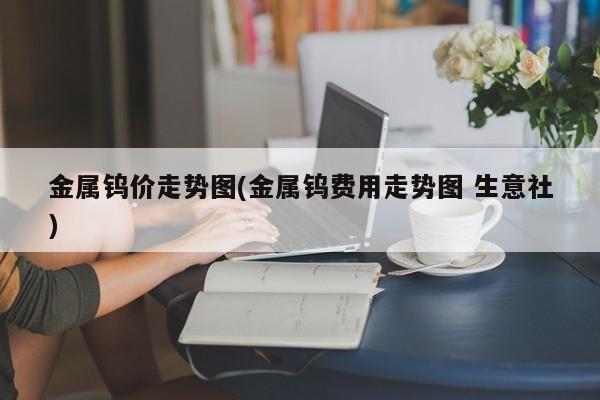 金属钨价走势图(金属钨费用走势图 生意社)