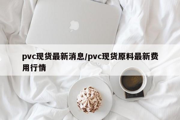 pvc现货最新消息/pvc现货原料最新费用行情