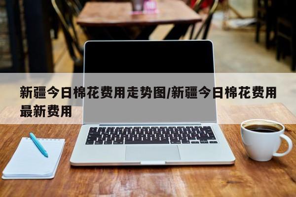 新疆今日棉花费用走势图/新疆今日棉花费用最新费用