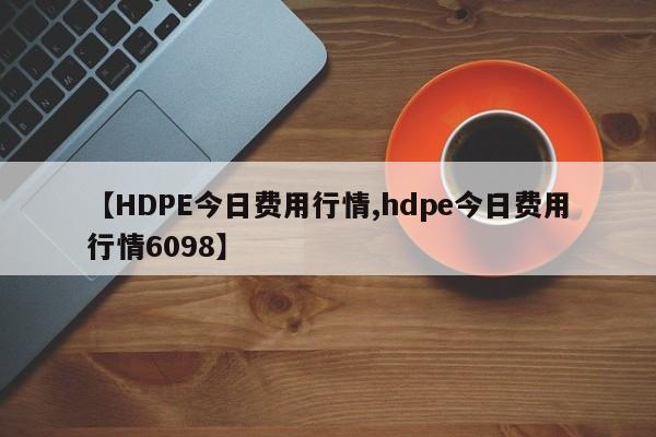 【HDPE今日费用行情,hdpe今日费用行情6098】