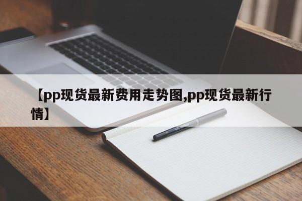 【pp现货最新费用走势图,pp现货最新行情】