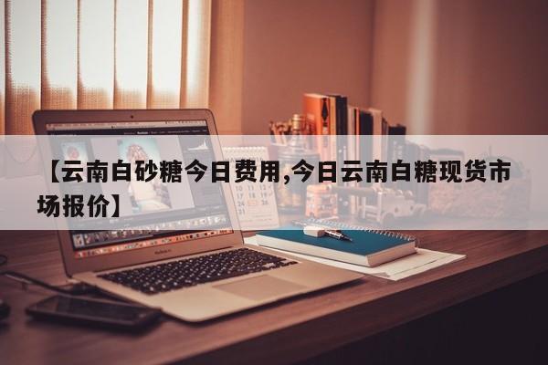【云南白砂糖今日费用,今日云南白糖现货市场报价】