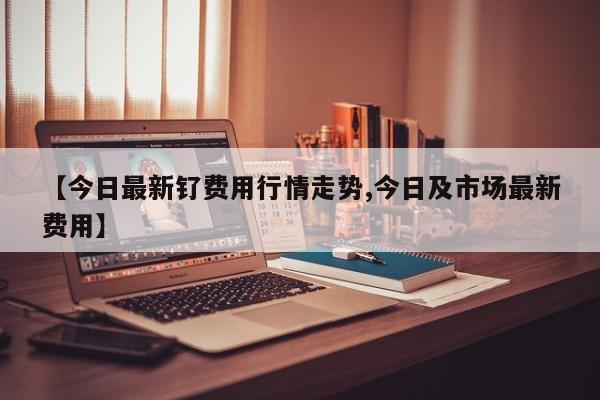 【今日最新钌费用行情走势,今日及市场最新费用】