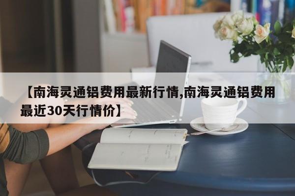 【南海灵通铝费用最新行情,南海灵通铝费用最近30天行情价】