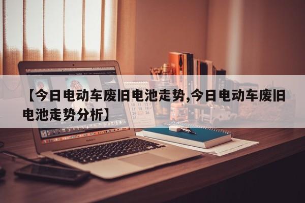 【今日电动车废旧电池走势,今日电动车废旧电池走势分析】