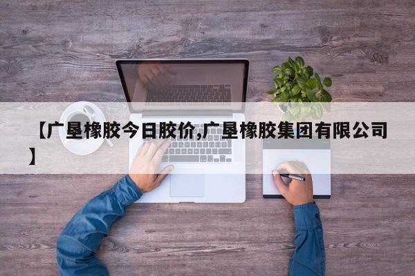 【广垦橡胶今日胶价,广垦橡胶集团有限公司】